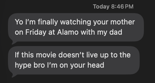 Text from a friend: Yo I'm finally watching your mother on Friday at Alamo with my dad. If this movie doesn't live up to the hype bro I'm on your head