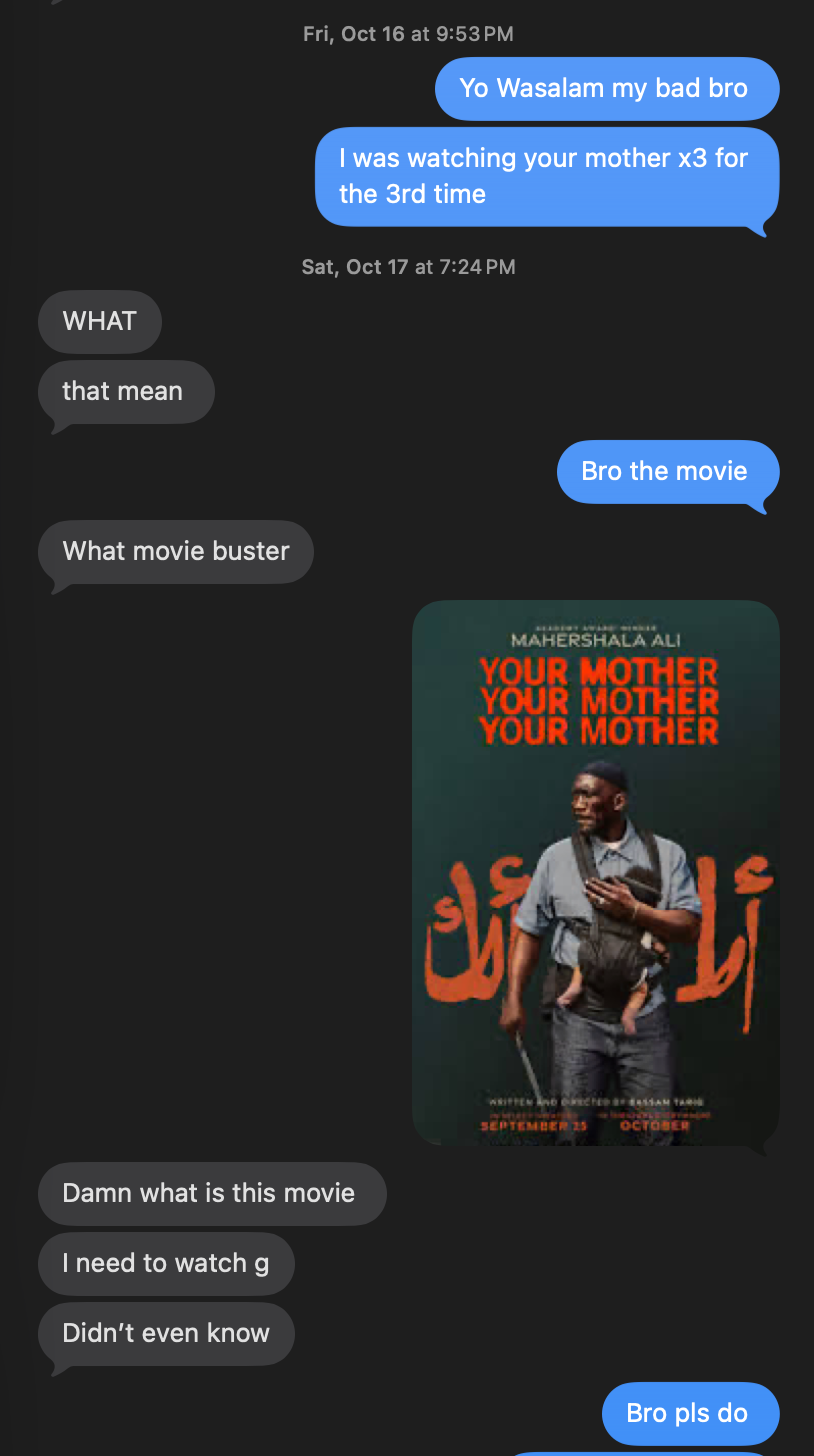 Me: I was watching your mother x3 for the 3rd time. Friend: WHAT, that mean? Me: Bro the movie. Friend: What movie buster. Me: (sends the poster). Friend: Damn what is this movie, I need to watch, didn't even know. Me: Bro pls do
